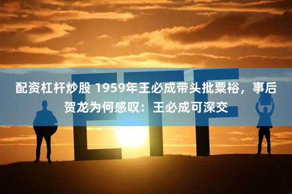 配资杠杆炒股 1959年王必成带头批粟裕，事后贺龙为何感叹：王必成可深交
