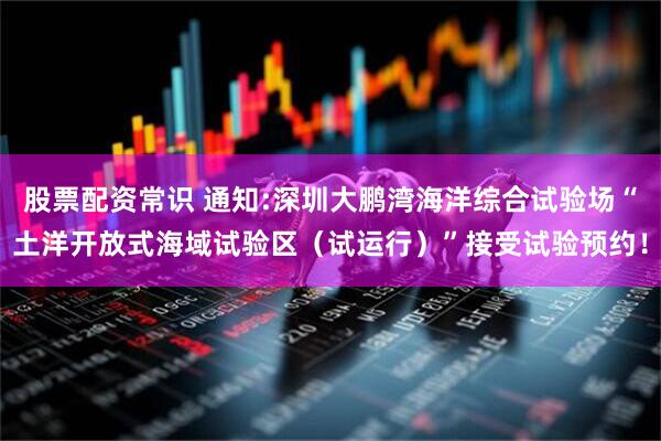 股票配资常识 通知:深圳大鹏湾海洋综合试验场“土洋开放式海域试验区（试运行）”接受试验预约！