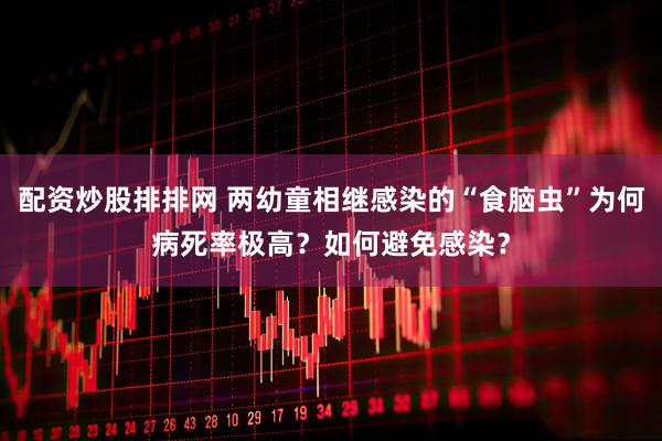配资炒股排排网 两幼童相继感染的“食脑虫”为何病死率极高？如何避免感染？