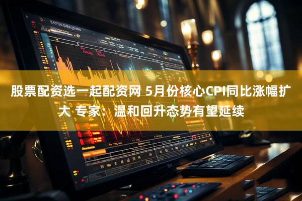 股票配资选一起配资网 5月份核心CPI同比涨幅扩大 专家：温和回升态势有望延续