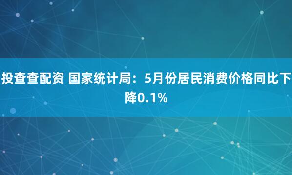投查查配资 国家统计局：5月份居民消费价格同比下降0.1%