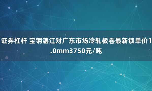 证券杠杆 宝钢湛江对广东市场冷轧板卷最新锁单价1.0mm3750元/吨