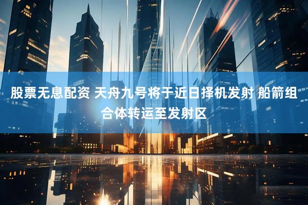 股票无息配资 天舟九号将于近日择机发射 船箭组合体转运至发射区