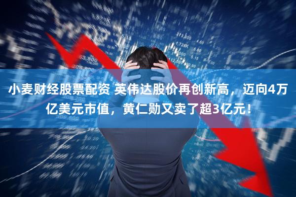 小麦财经股票配资 英伟达股价再创新高，迈向4万亿美元市值，黄仁勋又卖了超3亿元！