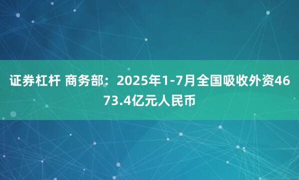 证券杠杆 商务部：2025年1-7月全国吸收外资4673.4亿元人民币