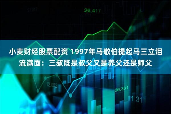 小麦财经股票配资 1997年马敬伯提起马三立泪流满面:三叔既是叔父又是养父还是师父
